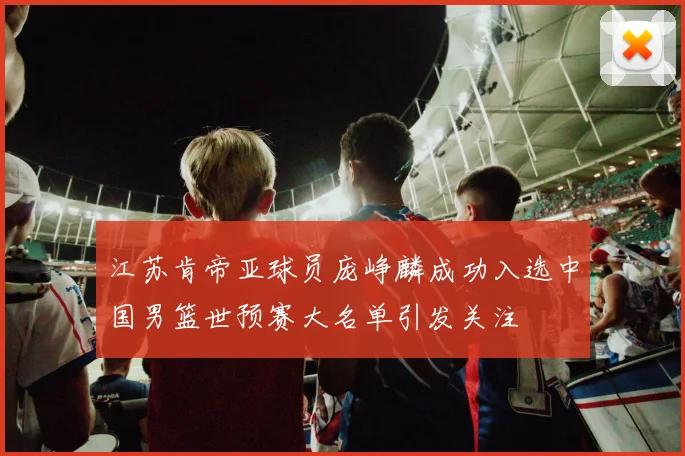 江苏肯帝亚球员庞峥麟成功入选中国男篮世预赛大名单引发关注