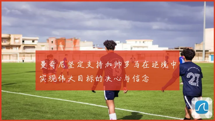 曼奇尼坚定支持加帅罗马在逆境中实现伟大目标的决心与信念