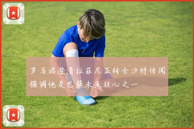 罗马诺澄清拉菲尼亚转会沙特传闻强调他是巴萨未来核心之一