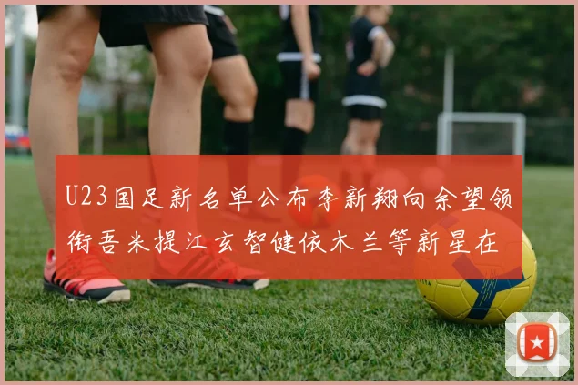 U23国足新名单公布李新翔向余望领衔吾米提江玄智健依木兰等新星在列