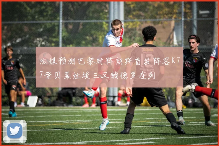 法媒预测巴黎对阵朗斯首发阵容K77登贝莱杜埃三叉戟德罗在列