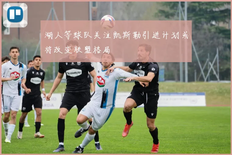 湖人等球队关注凯斯勒引进计划或将改变联盟格局