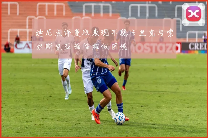 迪尼点评曼联表现不稳卡里克与索尔斯克亚面临相似困境