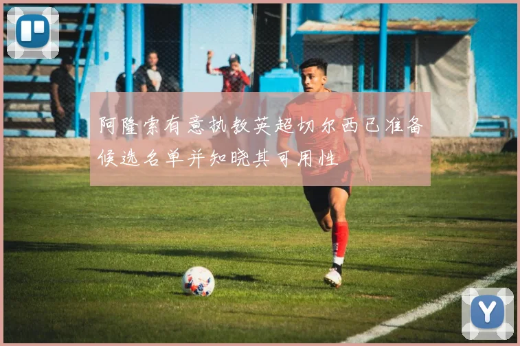阿隆索有意执教英超切尔西已准备候选名单并知晓其可用性
