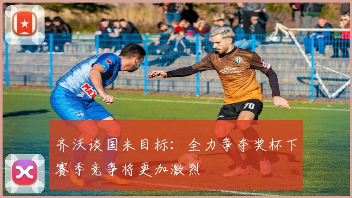 齐沃谈国米目标：全力争夺奖杯下赛季竞争将更加激烈