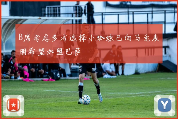 B席考虑多方选择小蜘蛛已向马竞表明希望加盟巴萨