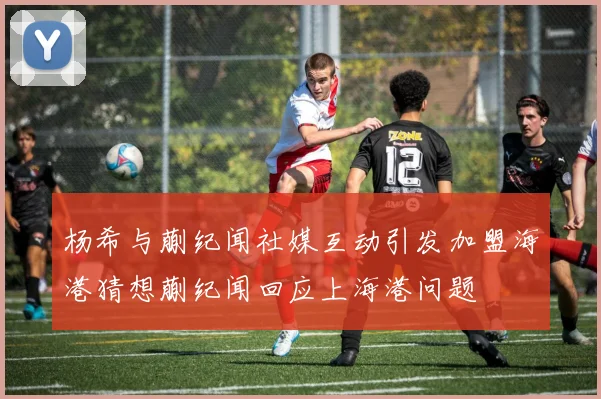 杨希与蒯纪闻社媒互动引发加盟海港猜想蒯纪闻回应上海港问题