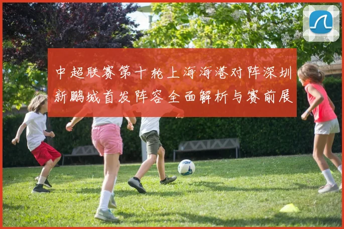 中超联赛第十轮上海海港对阵深圳新鹏城首发阵容全面解析与赛前展望