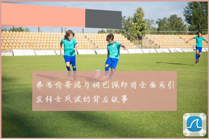 弗洛伦蒂诺与姆巴佩即将会面或引发转会风波的背后故事