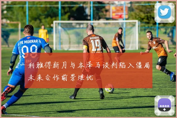 利雅得新月与本泽马谈判陷入僵局未来合作前景堪忧
