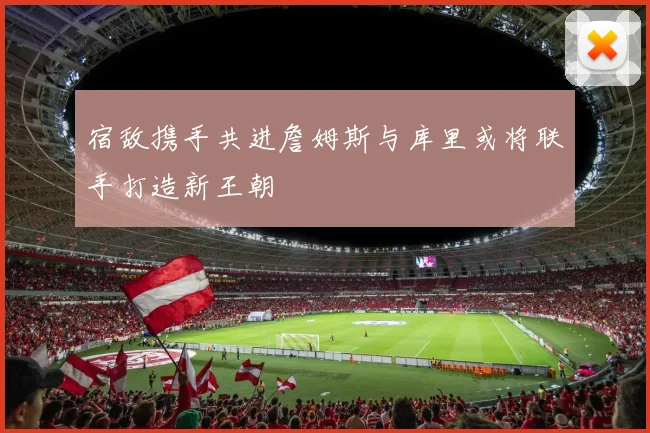宿敌携手共进詹姆斯与库里或将联手打造新王朝