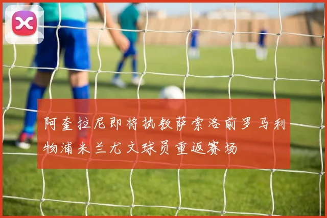 阿奎拉尼即将执教萨索洛前罗马利物浦米兰尤文球员重返赛场