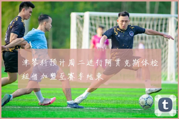 津琴科预计周二进行阿贾克斯体检租借加盟至赛季结束